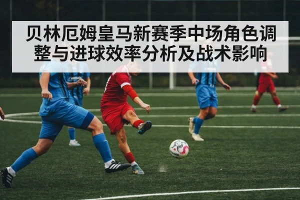 贝林厄姆皇马新赛季中场角色调整与进球效率分析及战术影响 - esports score