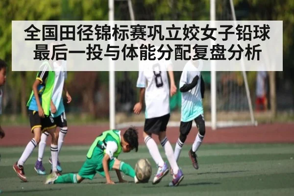 全国田径锦标赛巩立姣女子铅球最后一投与体能分配复盘分析