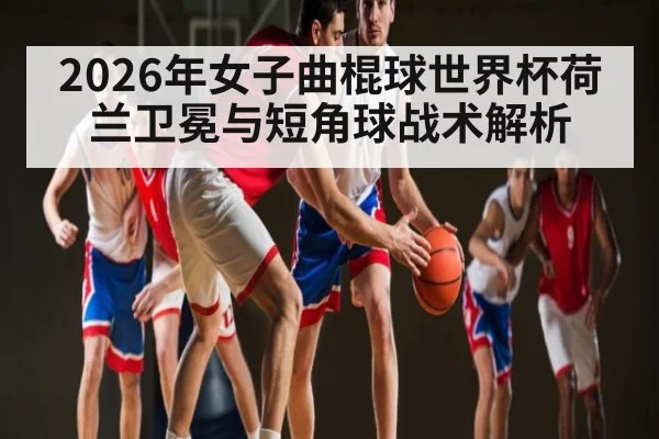 2026年女子曲棍球世界杯荷兰卫冕与短角球战术解析