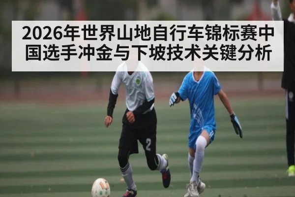 2026年世界山地自行车锦标赛中国选手冲金与下坡技术关键分析 - esports score