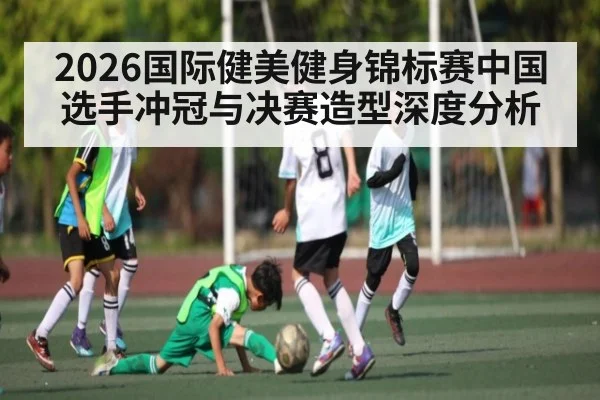 2026国际健美健身锦标赛中国选手冲冠与决赛造型深度分析 - esports score