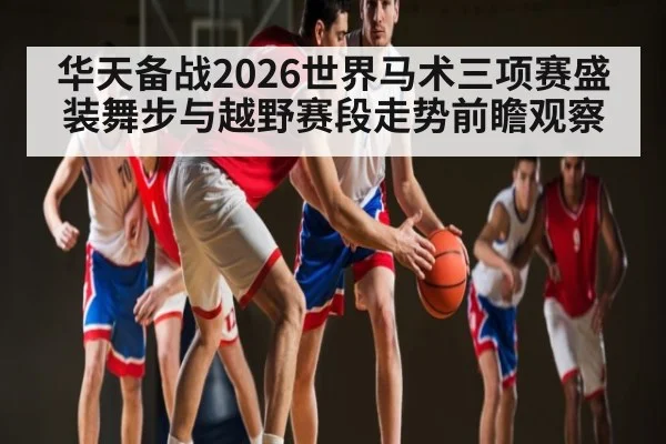 华天备战2026世界马术三项赛盛装舞步与越野赛段走势前瞻观察